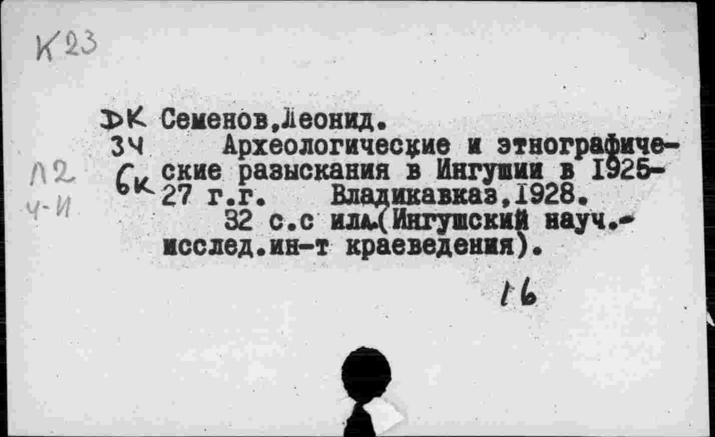 ﻿
Семенов Леонид.
34 Археологические и этнографиче-Си ские разыскания в Ингушии в 1925-ьк 27 г.г.	Владикавказ,1928•
32 с.с илд»( Ингушский науч.* исслед.ин-т краеведения).